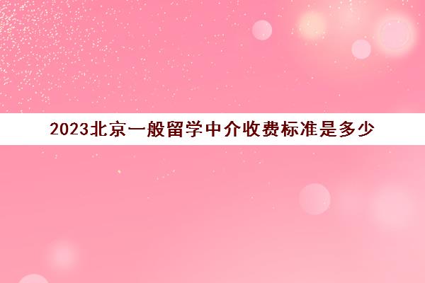 2023北京一般留学中介收费标准是多少 留学中介费用包含什么