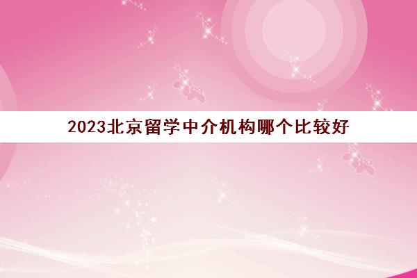 2023北京留学中介机构哪个比较好 十大留学机构品牌