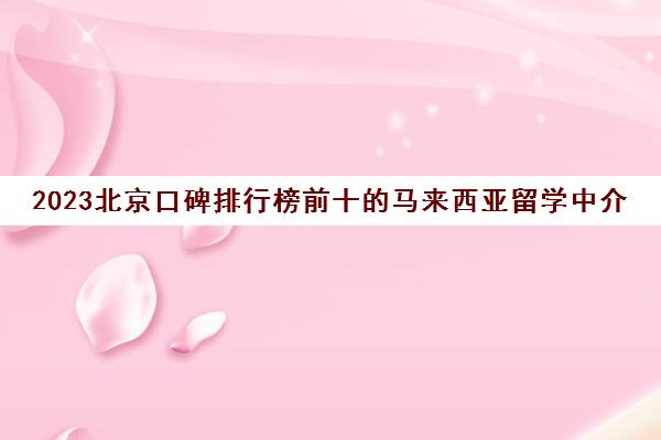 2023北京口碑排行榜前十的马来西亚留学中介机构收多少钱 2023北京口碑排行榜前十的马来西亚留学中介机构收多少钱