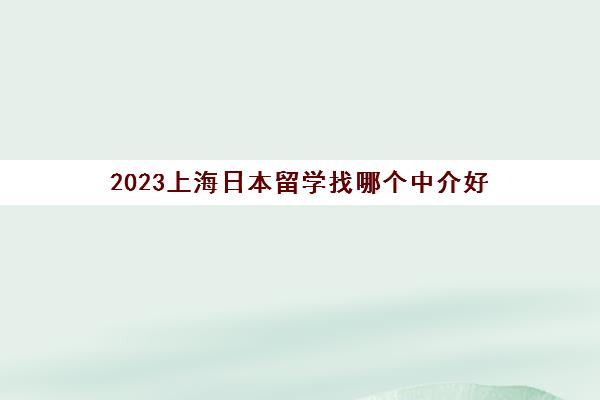 2023上海日本留学找哪个中介好 有什么值得推荐的吗