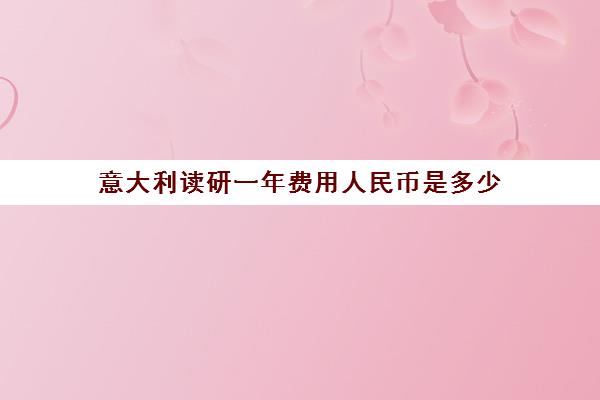 意大利读研一年费用人民币是多少 意大利读研的真实情况