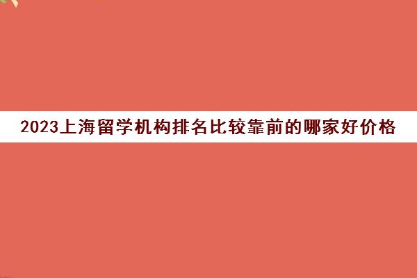 2023上海留学机构排名比较靠前的哪家好价格多少 2023上海留学机构排名比较靠前的哪家好价格多少