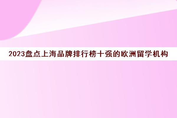 2023盘点上海品牌排行榜十强的欧洲留学机构收费标准 2023盘点上海品牌排行榜十强的欧洲留学机构收费标准