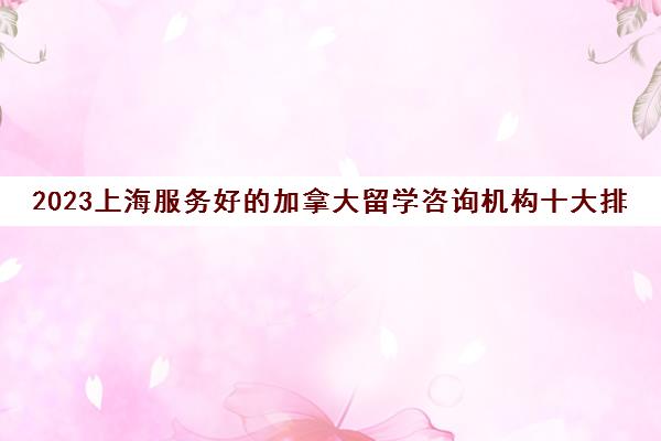 2023上海服务好的加拿大留学咨询机构十大排名