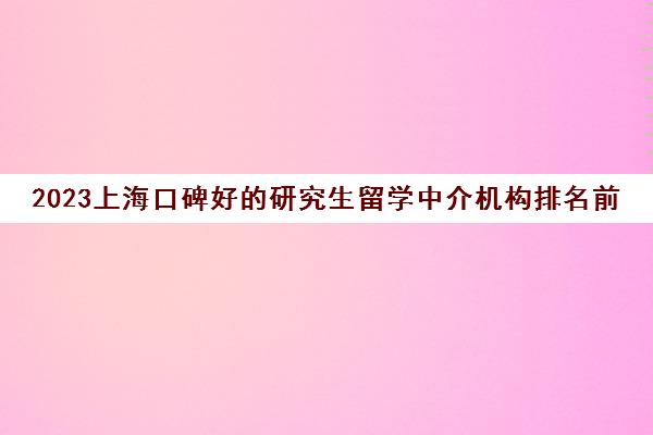 2023上海口碑好的研究生留学中介机构排名前十求推荐