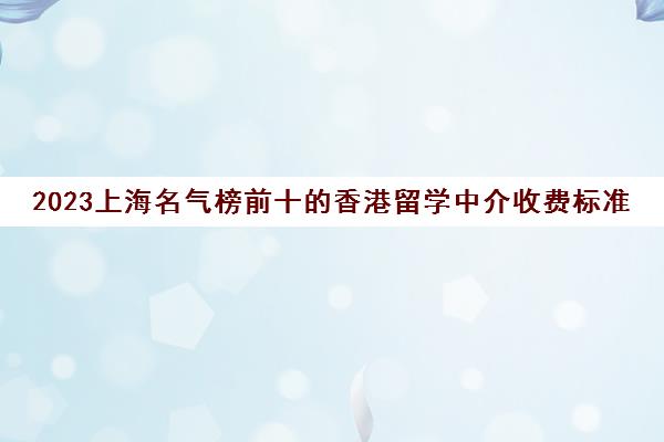 2023上海名气榜前十的香港留学中介收费标准一览表 2023上海名气榜前十的香港留学中介收费标准一览表