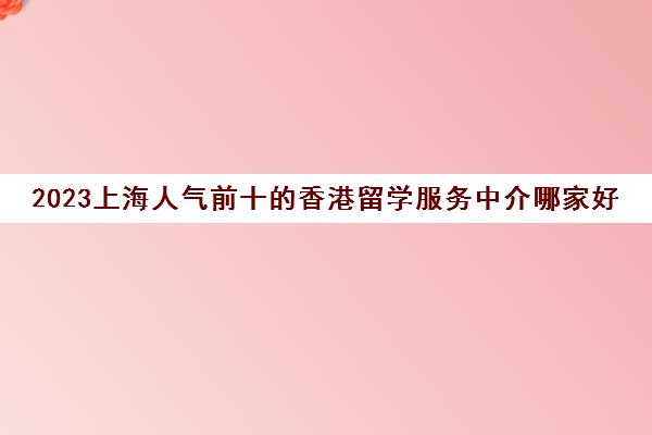 2023上海人气前十的香港留学服务中介哪家好 2023上海人气前十的香港留学服务中介哪家好