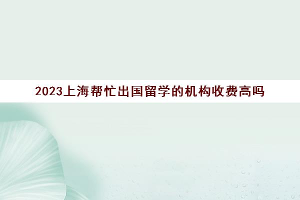 2023上海帮忙出国留学的机构收费高吗 十大留学机构价格排行榜
