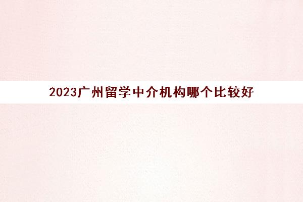2023广州留学中介机构哪个比较好 留学机构费用标准 2023广州留学中介机构哪个比较好 留学机构费用标准
