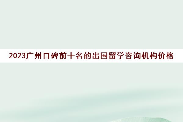2023广州口碑前十名的出国留学咨询机构价格一览表 2023广州口碑前十名的出国留学咨询机构价格一览表