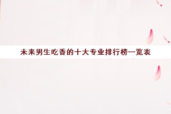 未来男生吃香的十大专业排行榜一览表 高考填报志愿可参考