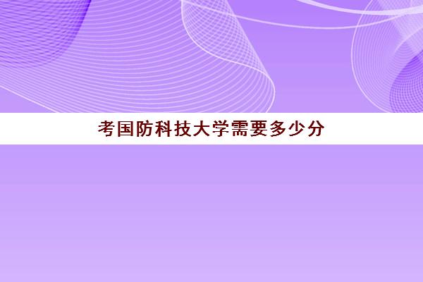 考国防科技大学需要多少分 国防科技大学分数线汇总表