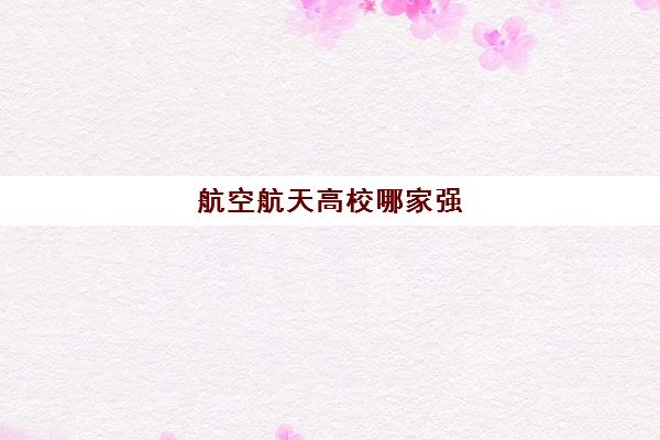 航空航天高校哪家强 附排名前十的航空航天学校一览表