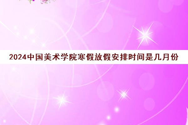 2024中国美术学院寒假放假安排时间是几月份