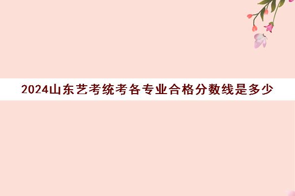 2024山东艺考统考各专业合格分数线是多少