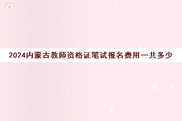 2024内蒙古教师资格证笔试报名费用一共多少钱
