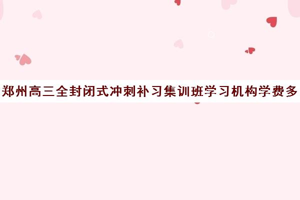 郑州高三全封闭式冲刺补习集训班学习机构学费多少