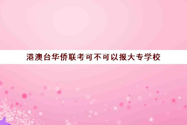 港澳台华侨联考可不可以报大专学校 有哪些大专学校名单