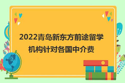 2022青岛新东方前途留学机构针对各国中介费用参考一览表