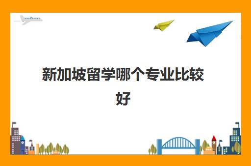 新加坡留学哪个专业比较好 新加坡留学好就业吗