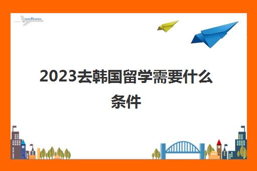 2023去韩国留学需要什么条件