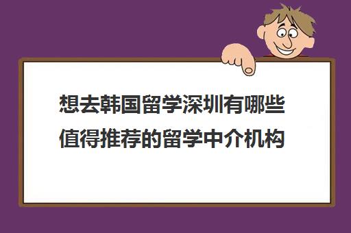 想去韩国留学深圳有哪些值得推荐的留学中介机构 想去韩国留学深圳有哪些值得推荐的留学中介机构