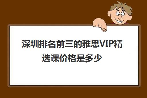 深圳排名前三的雅思VIP精选课价格是多少 深圳排名前三的雅思VIP精选课价格是多少