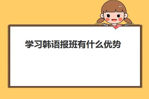 学习韩语报班有什么优势 深圳韩语培训精选机构 学习韩语报班有什么优势 深圳韩语培训精选机构