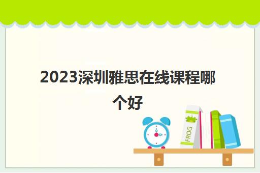 2023深圳雅思在线课程哪个好 2023深圳雅思在线课程哪个好