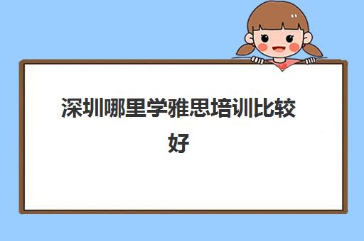 深圳哪里学雅思培训比较好(零基础考雅思需要多久) 深圳哪里学雅思培训比较好(零基础考雅思需要多久)