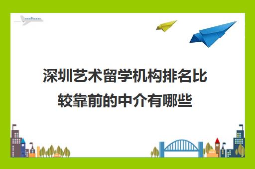 深圳艺术留学机构排名比较靠前的中介有哪些 深圳艺术留学机构排名比较靠前的中介有哪些
