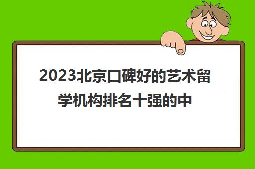 2023北京口碑好的艺术留学机构排名十强的中介优势有哪些 2023北京口碑好的艺术留学机构排名十强的中介优势有哪些