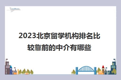 2023北京留学机构排名比较靠前的中介有哪些