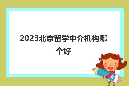 2023北京留学中介机构哪个好 北京留学机构用户推荐