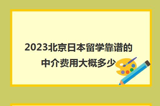 2023北京日本留学靠谱的中介费用大概多少 2023北京日本留学靠谱的中介费用大概多少