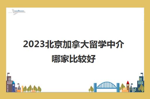 2023北京加拿大留学中介哪家比较好 加拿大留学权威中介