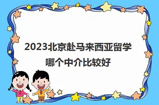 2023北京赴马来西亚留学哪个中介比较好 求推荐靠谱留学中介 2023北京赴马来西亚留学哪个中介比较好 求推荐靠谱留学中介
