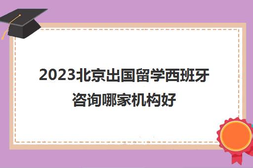 2023北京出国留学西班牙咨询哪家机构好 实用名单汇总 2023北京出国留学西班牙咨询哪家机构好 实用名单汇总