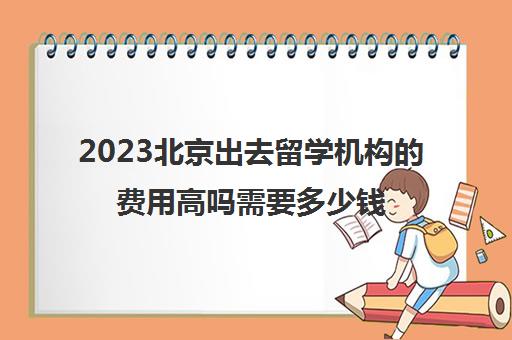 2023北京出去留学机构的费用高吗需要多少钱