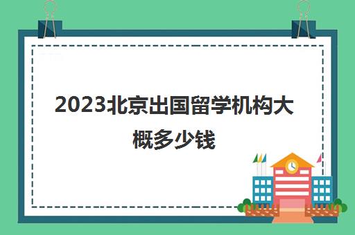2023北京出国留学机构大概多少钱 三大留学中介详情 2023北京出国留学机构大概多少钱 三大留学中介详情