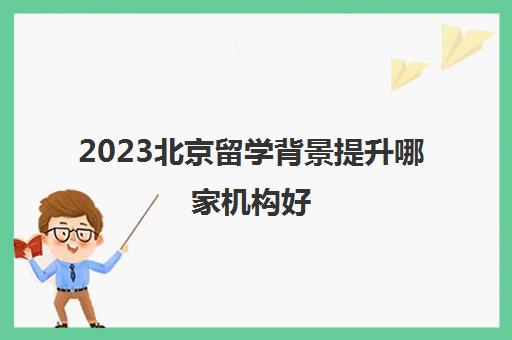 2023北京留学背景提升哪家机构好 十大留学中介排名 2023北京留学背景提升哪家机构好 十大留学中介排名