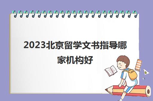 2023北京留学文书指导哪家机构好 十大留学机构品牌 2023北京留学文书指导哪家机构好 十大留学机构品牌