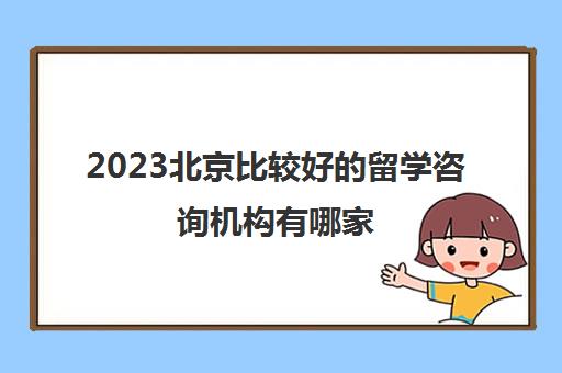 2023北京比较好的留学咨询机构有哪家 如何选择留学咨询