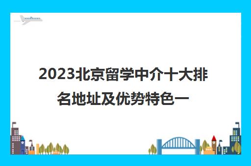 2023北京留学中介十大排名地址及优势特色一览表