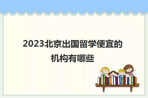 2023北京出国留学便宜的机构有哪些 留学机构价格一览表