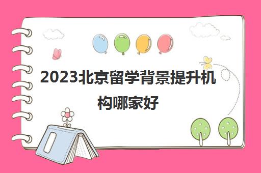 2023北京留学背景提升机构哪家好 十大留学品牌排行榜