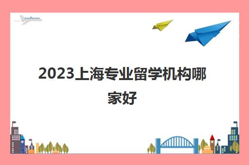 2023上海专业留学机构哪家好 留学中介价格排名