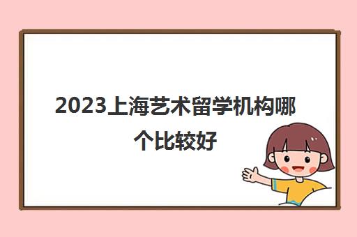 2023上海艺术留学机构哪个比较好 需要多少钱 2023上海艺术留学机构哪个比较好 需要多少钱