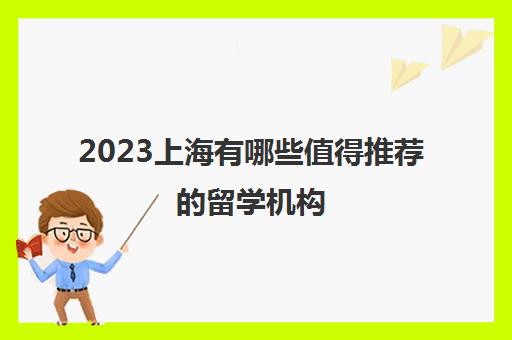 2023上海有哪些值得推荐的留学机构 好的留学中介对比 2023上海有哪些值得推荐的留学机构 好的留学中介对比