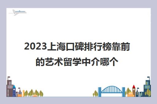 2023上海口碑排行榜靠前的艺术留学中介哪个好 2023上海口碑排行榜靠前的艺术留学中介哪个好